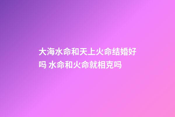 大海水命和天上火命结婚好吗 水命和火命就相克吗